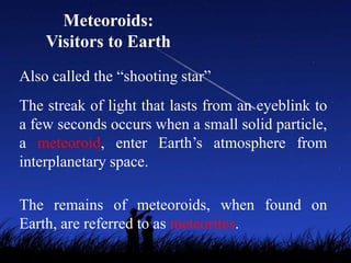 Meteoroids:
    Visitors to Earth
Also called the “shooting star”
The streak of light that lasts from an eyeblink to
a few seconds occurs when a small solid particle,
a meteoroid, enter Earth’s atmosphere from
interplanetary space.

The remains of meteoroids, when found on
Earth, are referred to as meteorites.
 