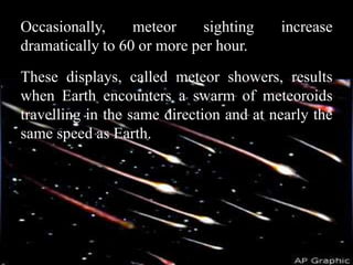 Occasionally,     meteor     sighting    increase
dramatically to 60 or more per hour.
These displays, called meteor showers, results
when Earth encounters a swarm of meteoroids
travelling in the same direction and at nearly the
same speed as Earth.
 