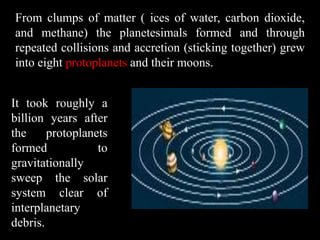 From clumps of matter ( ices of water, carbon dioxide,
and methane) the planetesimals formed and through
repeated collisions and accretion (sticking together) grew
into eight protoplanets and their moons.


It took roughly a
billion years after
the     protoplanets
formed            to
gravitationally
sweep the solar
system clear of
interplanetary
debris.
 