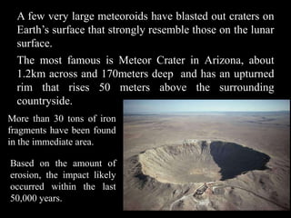A few very large meteoroids have blasted out craters on
  Earth’s surface that strongly resemble those on the lunar
  surface.
  The most famous is Meteor Crater in Arizona, about
  1.2km across and 170meters deep and has an upturned
  rim that rises 50 meters above the surrounding
  countryside.
More than 30 tons of iron
fragments have been found
in the immediate area.

Based on the amount of
erosion, the impact likely
occurred within the last
50,000 years.
 