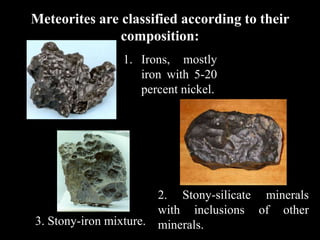 Meteorites are classified according to their
               composition:
               1. Irons, mostly
                  iron with 5-20
                  percent nickel.




                       2. Stony-silicate minerals
                       with inclusions of other
3. Stony-iron mixture. minerals.
 