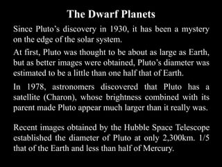 The Dwarf Planets
Since Pluto’s discovery in 1930, it has been a mystery
on the edge of the solar system.
At first, Pluto was thought to be about as large as Earth,
but as better images were obtained, Pluto’s diameter was
estimated to be a little than one half that of Earth.
In 1978, astronomers discovered that Pluto has a
satellite (Charon), whose brightness combined with its
parent made Pluto appear much larger than it really was.

Recent images obtained by the Hubble Space Telescope
established the diameter of Pluto at only 2,300km. 1/5
that of the Earth and less than half of Mercury.
 
