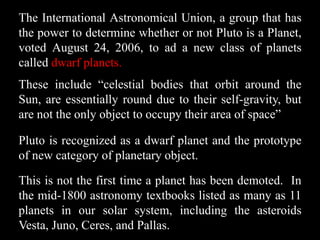 The International Astronomical Union, a group that has
the power to determine whether or not Pluto is a Planet,
voted August 24, 2006, to ad a new class of planets
called dwarf planets.
These include “celestial bodies that orbit around the
Sun, are essentially round due to their self-gravity, but
are not the only object to occupy their area of space”

Pluto is recognized as a dwarf planet and the prototype
of new category of planetary object.

This is not the first time a planet has been demoted. In
the mid-1800 astronomy textbooks listed as many as 11
planets in our solar system, including the asteroids
Vesta, Juno, Ceres, and Pallas.
 