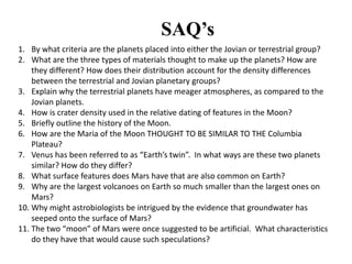 SAQ’s
1. By what criteria are the planets placed into either the Jovian or terrestrial group?
2. What are the three types of materials thought to make up the planets? How are
    they different? How does their distribution account for the density differences
    between the terrestrial and Jovian planetary groups?
3. Explain why the terrestrial planets have meager atmospheres, as compared to the
    Jovian planets.
4. How is crater density used in the relative dating of features in the Moon?
5. Briefly outline the history of the Moon.
6. How are the Maria of the Moon THOUGHT TO BE SIMILAR TO THE Columbia
    Plateau?
7. Venus has been referred to as “Earth’s twin”. In what ways are these two planets
    similar? How do they differ?
8. What surface features does Mars have that are also common on Earth?
9. Why are the largest volcanoes on Earth so much smaller than the largest ones on
    Mars?
10. Why might astrobiologists be intrigued by the evidence that groundwater has
    seeped onto the surface of Mars?
11. The two “moon” of Mars were once suggested to be artificial. What characteristics
    do they have that would cause such speculations?
 