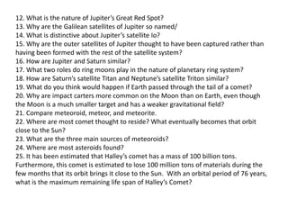 12. What is the nature of Jupiter’s Great Red Spot?
13. Why are the Galilean satellites of Jupiter so named/
14. What is distinctive about Jupiter’s satellite Io?
15. Why are the outer satellites of Jupiter thought to have been captured rather than
having been formed with the rest of the satellite system?
16. How are Jupiter and Saturn similar?
17. What two roles do ring moons play in the nature of planetary ring system?
18. How are Saturn’s satellite Titan and Neptune’s satellite Triton similar?
19. What do you think would happen if Earth passed through the tail of a comet?
20. Why are impact carters more common on the Moon than on Earth, even though
the Moon is a much smaller target and has a weaker gravitational field?
21. Compare meteoroid, meteor, and meteorite.
22. Where are most comet thought to reside? What eventually becomes that orbit
close to the Sun?
23. What are the three main sources of meteoroids?
24. Where are most asteroids found?
25. It has been estimated that Halley’s comet has a mass of 100 billion tons.
Furthermore, this comet is estimated to lose 100 million tons of materials during the
few months that its orbit brings it close to the Sun. With an orbital period of 76 years,
what is the maximum remaining life span of Halley’s Comet?
 