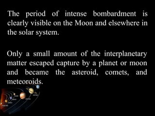 The period of intense bombardment is
clearly visible on the Moon and elsewhere in
the solar system.

Only a small amount of the interplanetary
matter escaped capture by a planet or moon
and became the asteroid, comets, and
meteoroids.
 