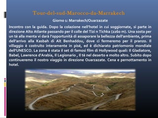 Tour-del-sud-Marocco-da-Marrakech
Giorno 1: Marrakech/Ouarzazate
Incontro con la guida. Dopo la colazione nell’hotel in cui soggiornate, si parte in
direzione Alto Atlante passando per il colle del Tizi n Tichka (2260 m). Una sosta per
un tè alla menta vi darà l’opportunità di assaporare la bellezza dell'ambiente, prima
dell’arrivo alla Kasbah di Aït Benhaddou, dove ci fermeremo per il pranzo. Il
villaggio è costruito interamente in pisé, ed è dichiarato patriomonio mondiale
dell'UNESCO. La zona è stata il set di famosi film di Hollywood quali: Il Gladiatore,
Babel, Lawrence d'Arabia, Il Legionario , Il tè nel deserto e molto altro. Subito dopo
continueremo il nostro viaggio in direzione Ouarzazate. Cena e pernottamento in
hotel.
 