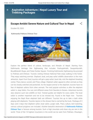7/19/23, 10:32 PM Escape Amidst Serene Nature and Cultural Tour in Nepal
https://aspirationadventure.blogspot.com/2020/10/escape-amidst-serene-nature-and.html 1/5
Aspiration Adventure | Nepal Luxury Tour and
Trekking Packages
Escape Amidst Serene Nature and Cultural Tour in Nepal
October 05, 2020
Kathmandu Pokhara Chitwan Tour
Explore the perfect blend of culture, landscape, and lifestyle of Nepal. Starting from
Kathmandu Heritage Site Sightseeing that includes Pashupatinath, Swayambunath,
Bouddhanath Stupa, and Patan Durbar Square. Finishing Kathmandu Sightseeing trip proceed
to Pokhara and Chitwan. Tourists visiting Chitwan National Park enjoy walking in the forest.
They enjoy watching animals. Elephant, boat, and jeep safari wildlife observation is the main
attraction. Apart from food, tourists will get a jeep safari, boat ride, visit the elephant breeding
center, Tharu dance, sunset, and Tharu village. Elephant safari appeal to other animals as they
can be closely watched and protected. As the largest animal is the elephant, tourists have no
fear of elephant safaris from other animals. The next popular activities is after the elephant
safari is Jeep Safari, You can visit different areas from Sauraha to Kasara. Adventure tourists
also observe such rare wildlife on foot. Trained guides are helpful for every safari. The boat
safari is another important and not to be missed trip. Found in the Rapti river. Tourists
enjoying the Rapti River elephant bath are different. Tourists line up to take a bath while
playing with elephants. Tourists rejoice in the shower that is carried by the trunk. Package of 2
days and 3 days that elephant safari, boat safari, jungle walk, Tharu culture, bird watching,
various cultural programs are included. Another beautiful destination of Kathmandu Pokhara
Chitwan Tour is famous among tourists. Such a high mountain and close city are rare in the
world. Three of the 14 highest mountains in the world can be seen from Pokhara. Dhaulagiri,
 