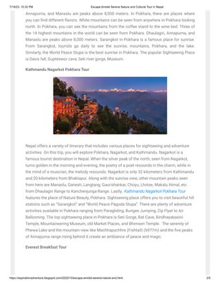 7/19/23, 10:32 PM Escape Amidst Serene Nature and Cultural Tour in Nepal
https://aspirationadventure.blogspot.com/2020/10/escape-amidst-serene-nature-and.html 2/5
Annapurna, and Manaslu are peaks above 8,000 meters. In Pokhara, there are places where
you can find different flavors. White mountains can be seen from anywhere in Pokhara looking
north. In Pokhara, you can see the mountains from the coffee stand to the wine bed. Three of
the 14 highest mountains in the world can be seen from Pokhara. Dhaulagiri, Annapurna, and
Manaslu are peaks above 8,000 meters. Sarangkot in Pokhara is a famous place for sunrise.
From Sarangkot, tourists go daily to see the sunrise, mountains, Pokhara, and the lake.
Similarly, the World Peace Stupa is the best sunrise in Pokhara. The popular Sightseeing Place
is Davis fall, Gupteswor cave, Seti river gorge, Museum.
Kathmandu Nagarkot Pokhara Tour
Nepal offers a variety of itinerary that includes various places for sightseeing and adventure
activities. On this trip, you will explore Pokhara, Nagarkot, and Kathmandu. Nagarkot is a
famous tourist destination in Nepal. When the silver peak of the north, seen from Nagarkot,
turns golden in the morning and evening, the poetry of a poet resounds in the charm, while in
the mind of a musician, the melody resounds. Nagarkot is only 32 kilometers from Kathmandu
and 20 kilometers from Bhaktapur. Along with the sunrise view, other mountain peaks seen
from here are Manaslu, Ganesh, Langtang, Gaurishankar, Choyu, Lhotse, Makalu Himal, etc.
from Dhaulagiri Range to Kanchenjunga Range. Lastly, Kathmandu Nagarkot Pokhara Tour
features the place of Nature Beauty, Pokhara. Sightseeing place offers you to visit beautiful hill
stations such as “Sarangkot” and “World Peace Pagoda Stupa”. There are plenty of adventure
activities available in Pokhara ranging from Paragliding, Bungee Jumping, Zip Flyer to Air
Ballooning. The top sightseeing place in Pokhara is Seti Gorge, Bat Cave, Bindhayabasini
Temple, Mountaineering Museum, old Market Places, and Bhimsen Temple. The serenity of
Phewa Lake and the mountain view like Machhapuchhre (Fishtail) (6977m) and the five peaks
of Annapurna range rising behind it create an ambiance of peace and magic.
Everest Breakfast Tour
 