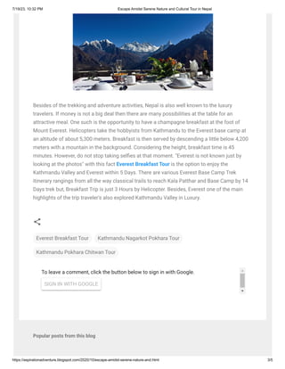 7/19/23, 10:32 PM Escape Amidst Serene Nature and Cultural Tour in Nepal
https://aspirationadventure.blogspot.com/2020/10/escape-amidst-serene-nature-and.html 3/5
To leave a comment, click the button below to sign in with Google.
SIGN IN WITH GOOGLE
Popular posts from this blog
Besides of the trekking and adventure activities, Nepal is also well known to the luxury
travelers. If money is not a big deal then there are many possibilities at the table for an
attractive meal. One such is the opportunity to have a champagne breakfast at the foot of
Mount Everest. Helicopters take the hobbyists from Kathmandu to the Everest base camp at
an altitude of about 5,300 meters. Breakfast is then served by descending a little below 4,200
meters with a mountain in the background. Considering the height, breakfast time is 45
minutes. However, do not stop taking selfies at that moment. "Everest is not known just by
looking at the photos" with this fact Everest Breakfast Tour is the option to enjoy the
Kathmandu Valley and Everest within 5 Days. There are various Everest Base Camp Trek
itinerary rangings from all the way classical trails to reach Kala Patthar and Base Camp by 14
Days trek but, Breakfast Trip is just 3 Hours by Helicopter. Besides, Everest one of the main
highlights of the trip traveler's also explored Kathmandu Valley in Luxury.
Everest Breakfast Tour Kathmandu Nagarkot Pokhara Tour
Kathmandu Pokhara Chitwan Tour
 