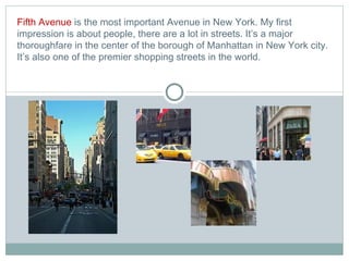 Fifth Avenue  is the most important Avenue in New York. My first impression is about people, there are a lot in streets.  It’s  a major thoroughfare in the center of the borough of Manhattan in New York city.  It’s also one of the premier shopping streets in the world.   