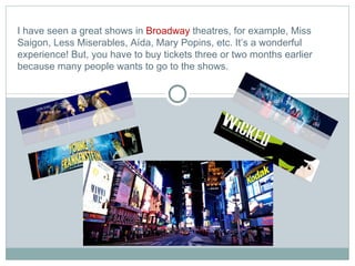 I have seen a great shows in  Broadway  theatres, for example, Miss Saigon, Less Miserables, Aída, Mary Popins, etc. It’s a wonderful experience! But, you have to buy tickets three or two months earlier because many people wants to go to the shows. 