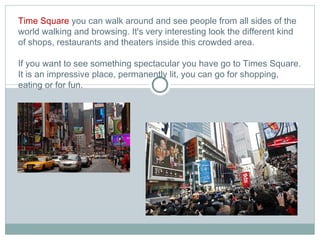 Time Square  you can walk around and see people from all sides of the world walking and browsing. It's very interesting look the different kind of shops, restaurants and theaters inside this crowded area.  If you want to see something spectacular you have go to Times Square. It is an impressive place, permanently lit, you can go for shopping, eating or for fun.   