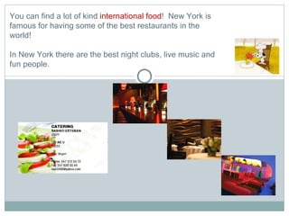 You can find a lot of kind  international food !  New York is famous for having some of the best restaurants in the world! In New York there are the best night clubs, live music and fun people. 