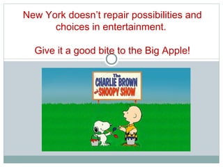New York doesn’t repair possibilities and choices in entertainment.  Give it a good bite to the Big Apple! 