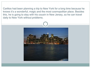 Carlitos had been planning a trip to New York for a long time because he knows it’s a wonderful, magic and the most cosmopolitan place. Besides this, he is going to stay with his cousin in New Jersey, so he can travel daily to New York without problems.  