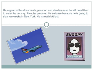 He organized his documents, passport and visa because he will need them to enter the country. Also, he prepared his suitcase because he is going to stay two weeks in New York. He is ready! At last. 