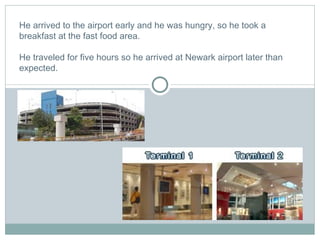 He arrived to the airport early and he was hungry, so he took a breakfast at the fast food area.    He traveled for five hours so he arrived at Newark airport later than expected. 