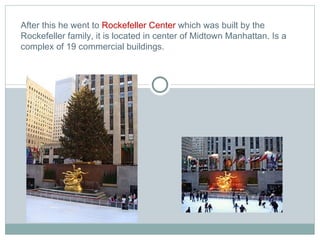 After this he went to  Rockefeller Center  which  was built by the Rockefeller family, it is located in center of Midtown Manhattan. Is a complex of 19 commercial buildings. 