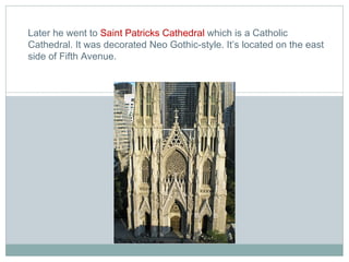 Later he went to  Saint Patricks Cathedral  which is a Catholic Cathedral. It was decorated Neo Gothic-style. It’s located on the east side of Fifth Avenue. 