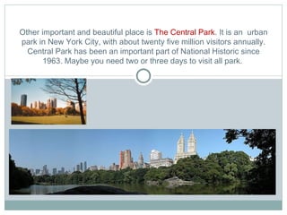 Other important and beautiful place is  The Central Park . It is an  urban park in New York City, with about twenty five million visitors annually. Central Park has been an important part of National Historic since 1963. Maybe you need two or three days to visit all park.  