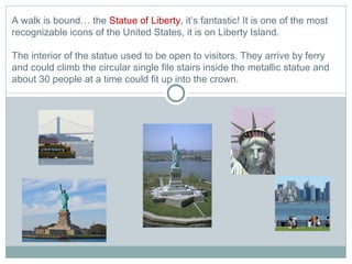A walk is bound… the  Statue of Liberty , it’s fantastic! It is one of the most recognizable icons of the United States, it is on Liberty Island.  The interior of the statue used to be open to visitors. They arrive by ferry and could climb the circular single file stairs inside the metallic statue and about 30 people at a time could fit up into the crown. 