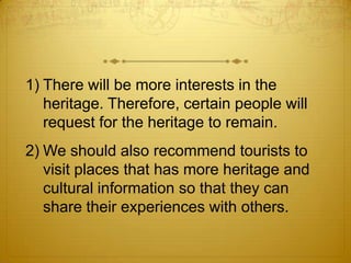 1) There will be more interests in the
   heritage. Therefore, certain people will
   request for the heritage to remain.
2) We should also recommend tourists to
   visit places that has more heritage and
   cultural information so that they can
   share their experiences with others.
 