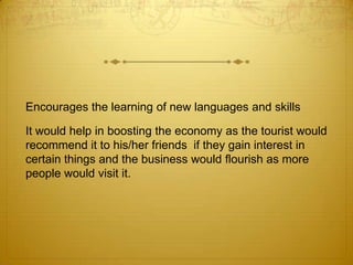 Encourages the learning of new languages and skills

It would help in boosting the economy as the tourist would
recommend it to his/her friends if they gain interest in
certain things and the business would flourish as more
people would visit it.
 
