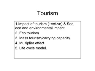 Tourism 1.Impact of tourism (+ve/-ve) & Soc, eco and environmental impact. 2. Eco tourism 3. Mass tourism/carrying capacity. 4. Multiplier effect 5. Life cycle model. 