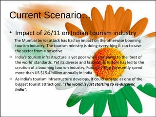Current Scenario… Impact of 26/11 on Indian tourism industry The Mumbai terror attack has had an impact on the otherwise booming tourism industry. The tourism ministry is doing everything it can to save the sector from a nosedive. India's tourism infrastructure is yet poor when compared to the 'best of the world' standards. Yet its diverse and fascinating history has led to the creation of a booming tourism industry. Foreign visitors presently spend more than US $15.4 billion annually in India As India’s tourism infrastructure develops, it could emerge as one of the biggest tourist attractions. “ The world is just starting to re-discover India ” .  