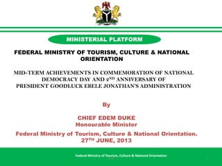 By
CHIEF EDEM DUKE
Honourable Minister
Federal Ministry of Tourism, Culture & National Orientation.
27TH JUNE, 2013
Federal Ministry of Tourism, Culture & National Orientation
MINISTERIAL PLATFORM
FEDERAL MINISTRY OF TOURISM, CULTURE & NATIONAL
ORIENTATION
MID-TERM ACHIEVEMENTS IN COMMEMORATION OF NATIONAL
DEMOCRACY DAY AND 2ND ANNIVERSARY OF
PRESIDENT GOODLUCK EBELE JONATHAN’S ADMINISTRATION
11-46
 