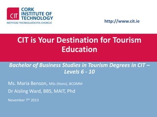 http://www.cit.ie

CIT is Your Destination for Tourism
Education
Bachelor of Business Studies in Tourism Degrees in CIT –
Levels 6 - 10
Ms. Maria Benson, MSc (Hons), BCOMM
Dr Aisling Ward, BBS, MAIT, Phd
November 7th 2013

 
