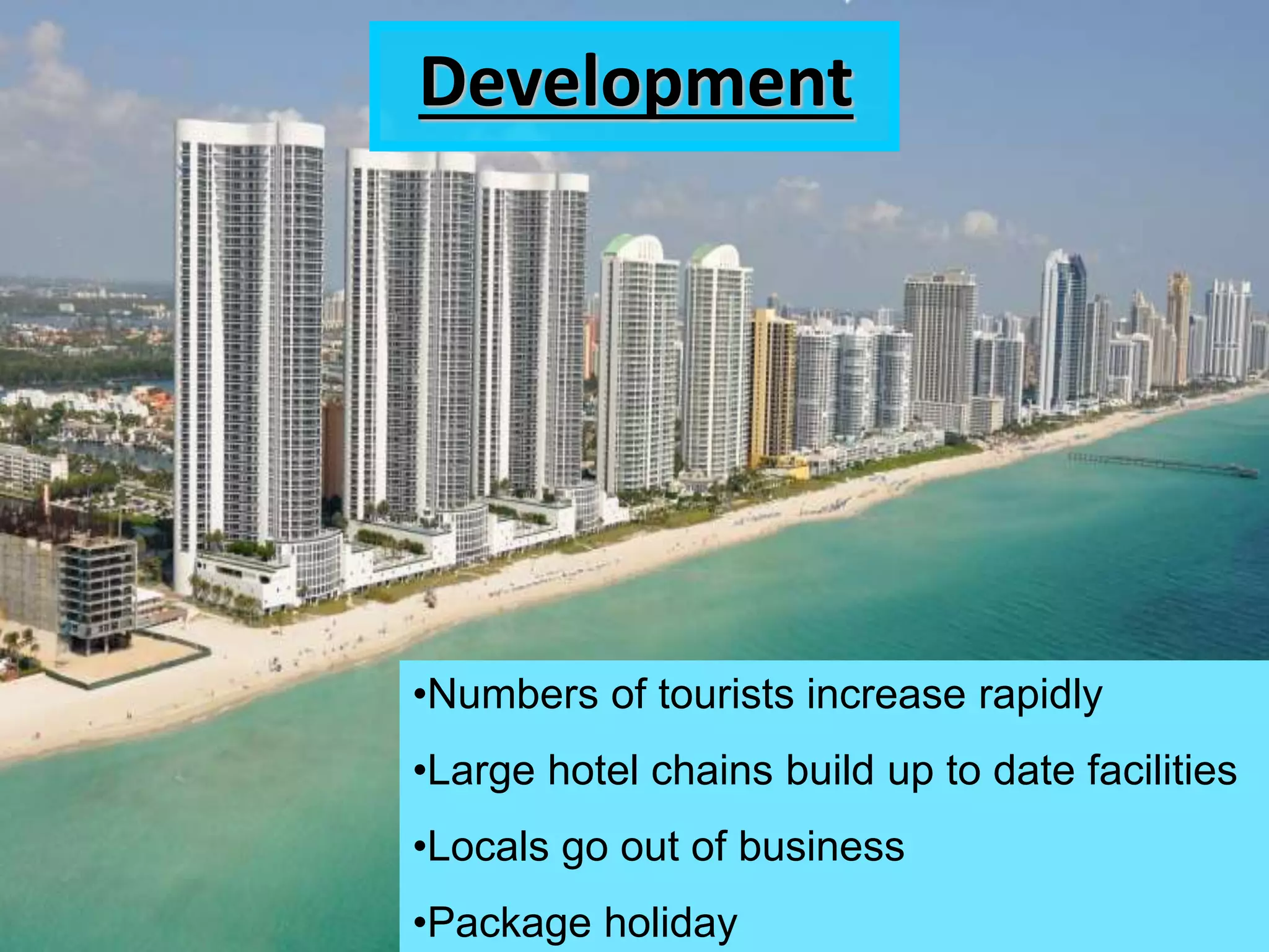 Development
•Numbers of tourists increase rapidly
•Large hotel chains build up to date facilities
•Locals go out of business
•Package holiday
 