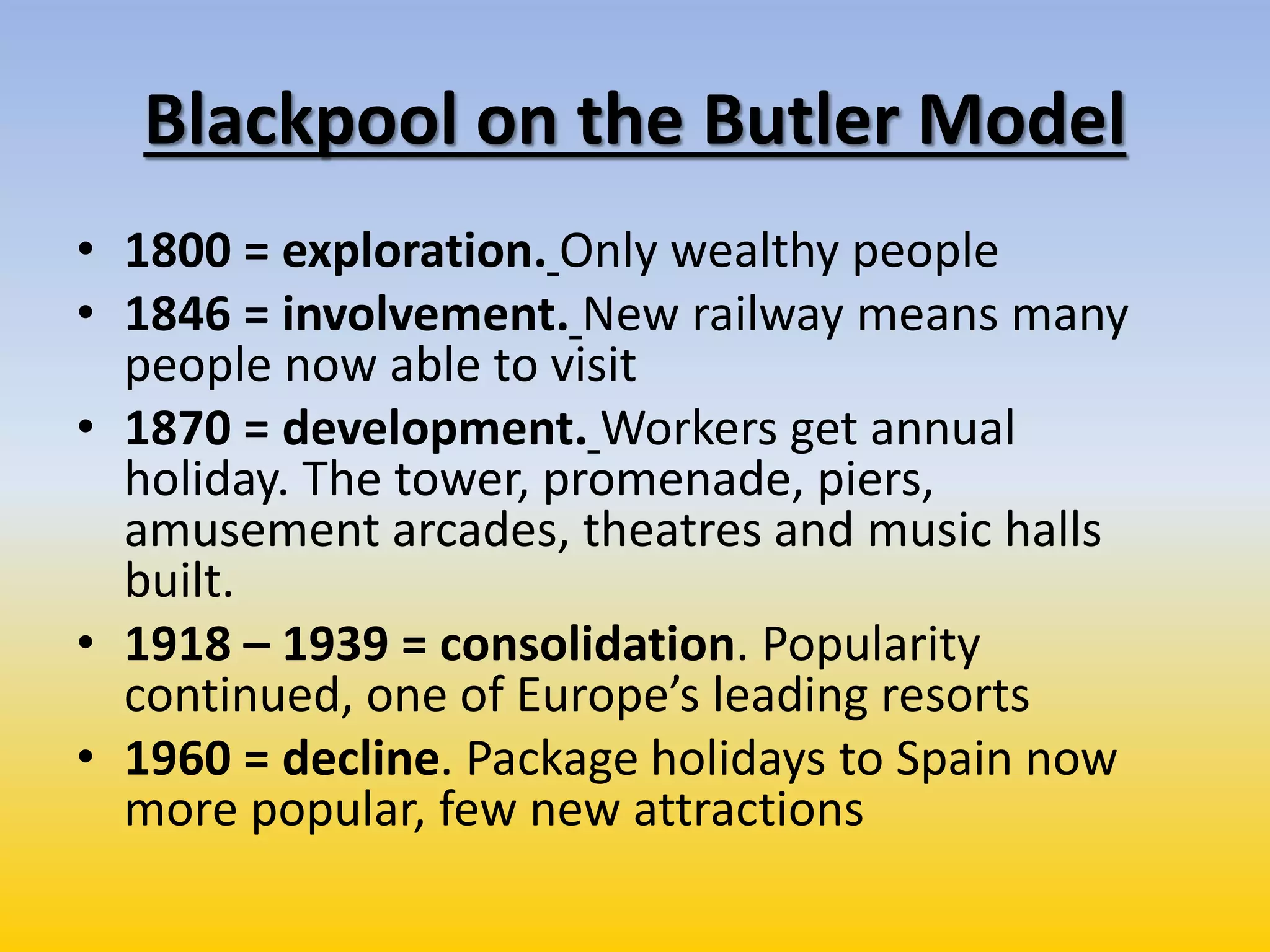Blackpool on the Butler Model
• 1800 = exploration. Only wealthy people
• 1846 = involvement. New railway means many
people now able to visit
• 1870 = development. Workers get annual
holiday. The tower, promenade, piers,
amusement arcades, theatres and music halls
built.
• 1918 – 1939 = consolidation. Popularity
continued, one of Europe’s leading resorts
• 1960 = decline. Package holidays to Spain now
more popular, few new attractions
 