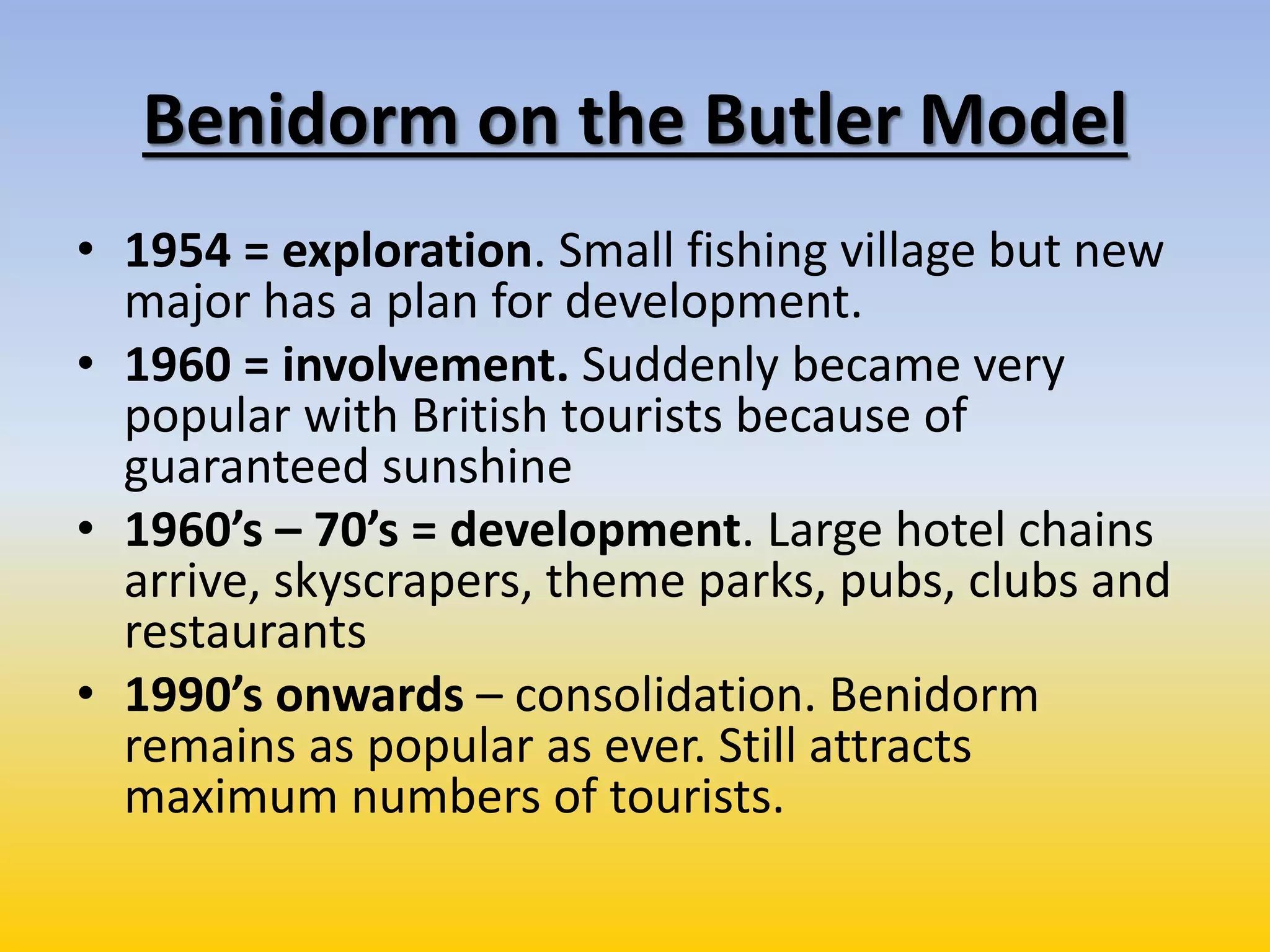 Benidorm on the Butler Model
• 1954 = exploration. Small fishing village but new
major has a plan for development.
• 1960 = involvement. Suddenly became very
popular with British tourists because of
guaranteed sunshine
• 1960’s – 70’s = development. Large hotel chains
arrive, skyscrapers, theme parks, pubs, clubs and
restaurants
• 1990’s onwards – consolidation. Benidorm
remains as popular as ever. Still attracts
maximum numbers of tourists.
 