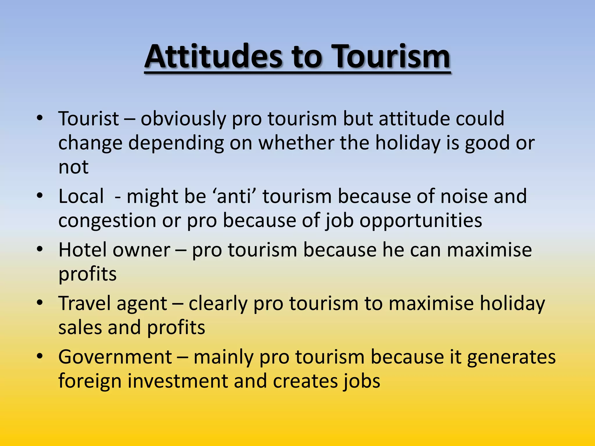 Attitudes to Tourism
• Tourist – obviously pro tourism but attitude could
change depending on whether the holiday is good or
not
• Local - might be ‘anti’ tourism because of noise and
congestion or pro because of job opportunities
• Hotel owner – pro tourism because he can maximise
profits
• Travel agent – clearly pro tourism to maximise holiday
sales and profits
• Government – mainly pro tourism because it generates
foreign investment and creates jobs
 
