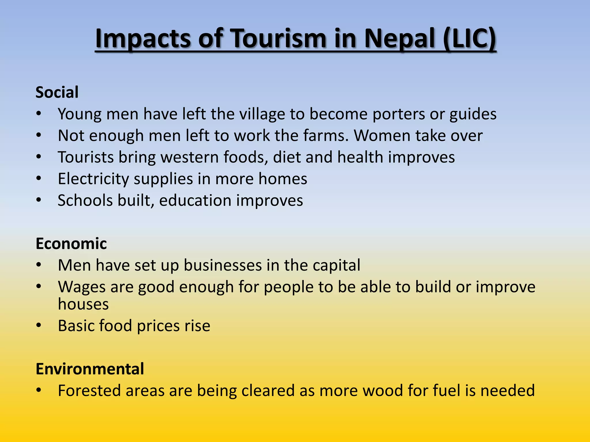 Impacts of Tourism in Nepal (LIC)
Social
• Young men have left the village to become porters or guides
• Not enough men left to work the farms. Women take over
• Tourists bring western foods, diet and health improves
• Electricity supplies in more homes
• Schools built, education improves
Economic
• Men have set up businesses in the capital
• Wages are good enough for people to be able to build or improve
houses
• Basic food prices rise
Environmental
• Forested areas are being cleared as more wood for fuel is needed
 