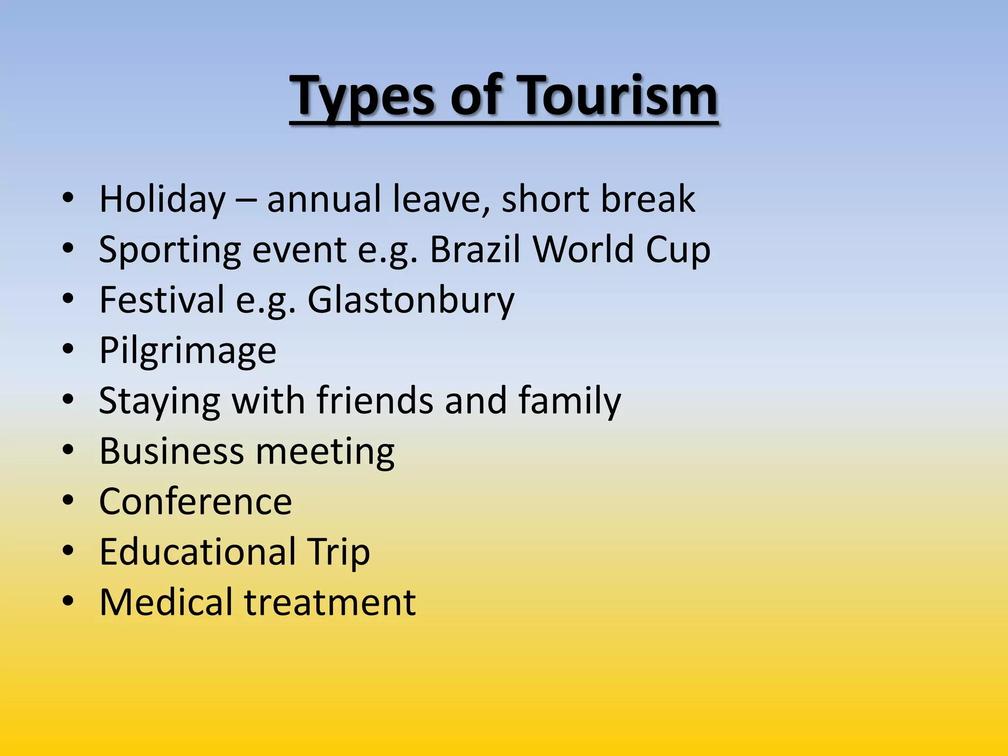 Types of Tourism
• Holiday – annual leave, short break
• Sporting event e.g. Brazil World Cup
• Festival e.g. Glastonbury
• Pilgrimage
• Staying with friends and family
• Business meeting
• Conference
• Educational Trip
• Medical treatment
 