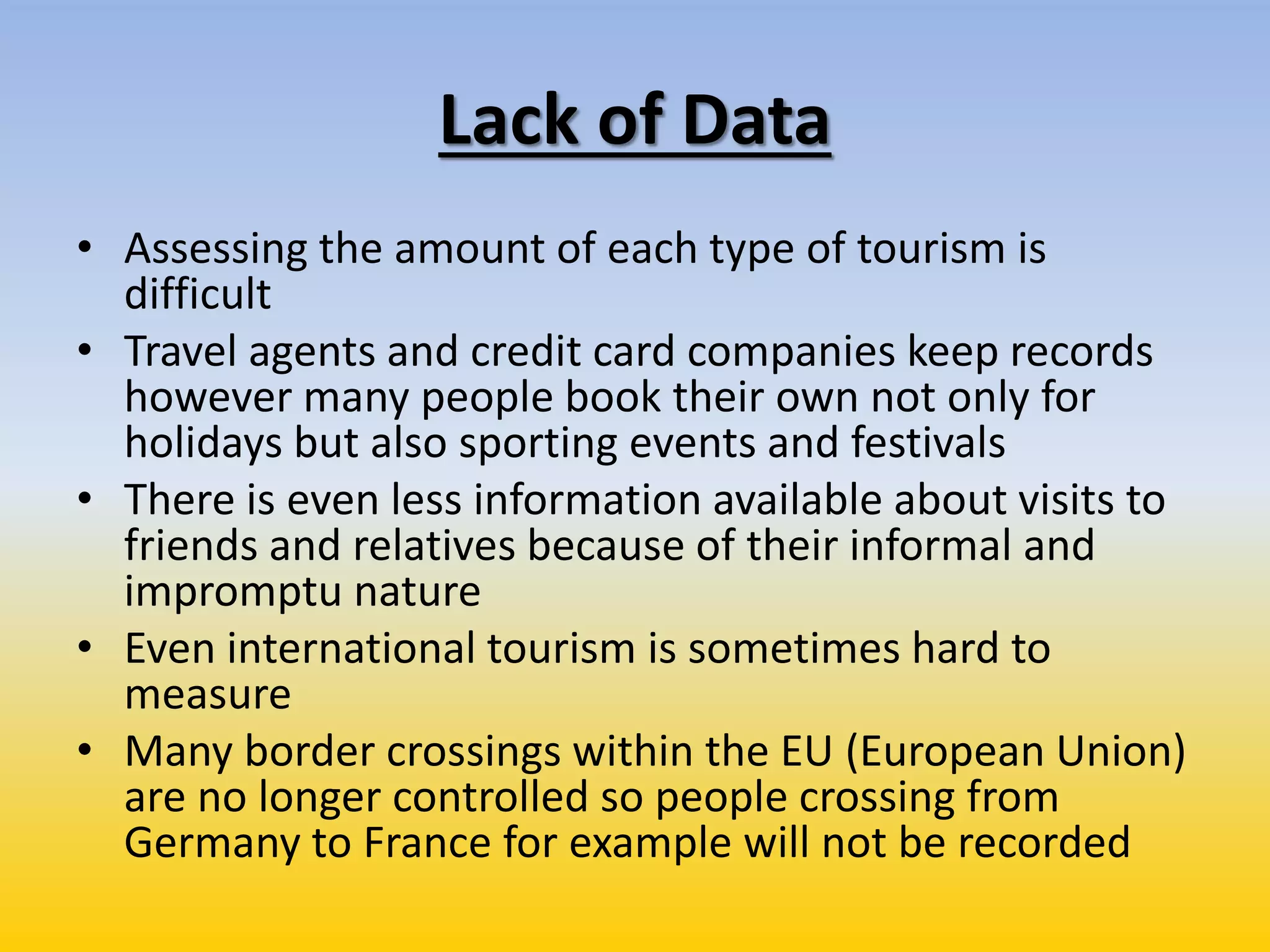 Lack of Data
• Assessing the amount of each type of tourism is
difficult
• Travel agents and credit card companies keep records
however many people book their own not only for
holidays but also sporting events and festivals
• There is even less information available about visits to
friends and relatives because of their informal and
impromptu nature
• Even international tourism is sometimes hard to
measure
• Many border crossings within the EU (European Union)
are no longer controlled so people crossing from
Germany to France for example will not be recorded
 