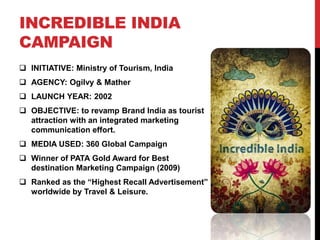INCREDIBLE INDIA 
CAMPAIGN 
 INITIATIVE: Ministry of Tourism, India 
 AGENCY: Ogilvy & Mather 
 LAUNCH YEAR: 2002 
 OBJECTIVE: to revamp Brand India as tourist 
attraction with an integrated marketing 
communication effort. 
 MEDIA USED: 360 Global Campaign 
 Winner of PATA Gold Award for Best 
destination Marketing Campaign (2009) 
 Ranked as the “Highest Recall Advertisement” 
worldwide by Travel & Leisure. 
 