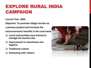 EXPLORE RURAL INDIA 
CAMPAIGN 
Launch Year: 2004 
Objective: To promote village tourism as 
a primary product and increase the 
socio-economic benefits in the rural areas. 
 Local communities were trained to 
manage the tourism site. 
 Improvement in cleanliness and 
hygiene 
 Traditional cuisine 
 Interacting with visitors 
 