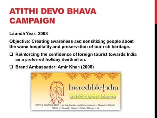 ATITHI DEVO BHAVA 
CAMPAIGN 
Launch Year: 2008 
Objective: Creating awareness and sensitizing people about 
the warm hospitality and preservation of our rich heritage. 
 Reinforcing the confidence of foreign tourist towards India 
as a preferred holiday destination. 
 Brand Ambassador: Amir Khan (2008) 
 