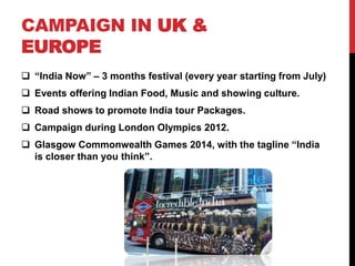 CAMPAIGN IN UK & 
EUROPE 
 “India Now” – 3 months festival (every year starting from July) 
 Events offering Indian Food, Music and showing culture. 
 Road shows to promote India tour Packages. 
 Campaign during London Olympics 2012. 
 Glasgow Commonwealth Games 2014, with the tagline “India 
is closer than you think”. 
 