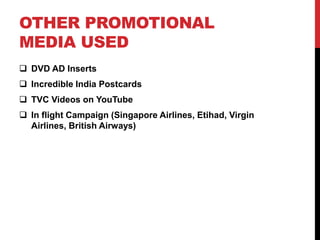 OTHER PROMOTIONAL 
MEDIA USED 
 DVD AD Inserts 
 Incredible India Postcards 
 TVC Videos on YouTube 
 In flight Campaign (Singapore Airlines, Etihad, Virgin 
Airlines, British Airways) 
 