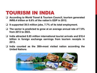 TOURISM IN INDIA 
 According to World Travel & Tourism Council, tourism generated 
INR6.4 trillion or 6.6% of the nation's GDP in 2012. 
 It supported 39.5 million jobs, 7.7% of its total employment. 
 The sector is predicted to grow at an average annual rate of 7.9% 
from 2013 to 2023. 
 India attracted 6.85 million international tourist arrivals and $18.4 
billion in foreign exchange earnings from tourism receipts in 
2013. 
 India counted as the 38th-most visited nation according the 
United Nations 
 
