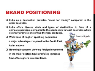 BRAND POSITIONING 
 India as a destination provides “value for money” compared to the 
other countries. 
 India offers diverse kinds and types of destination, in form of a 
complete package, compared to the south east/ far east countries which 
strongly promote one or two themes/ products. 
 Wide base of English speaking population 
a major advantage compared to the South East 
Asian nations 
 Booming economy, growing foreign investment 
in the major sectors have prompted immense 
flow of foreigners in recent times. 
 
