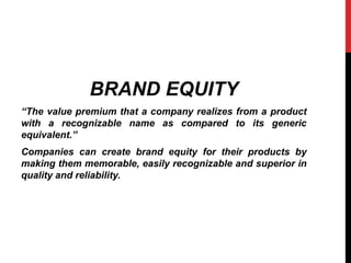 BRAND EQUITY 
“The value premium that a company realizes from a product 
with a recognizable name as compared to its generic 
equivalent.” 
Companies can create brand equity for their products by 
making them memorable, easily recognizable and superior in 
quality and reliability. 
 
