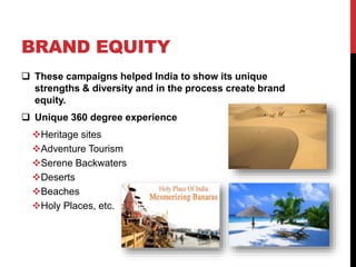 BRAND EQUITY 
 These campaigns helped India to show its unique 
strengths & diversity and in the process create brand 
equity. 
 Unique 360 degree experience 
Heritage sites 
Adventure Tourism 
Serene Backwaters 
Deserts 
Beaches 
Holy Places, etc. 
 