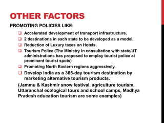 OTHER FACTORS 
PROMOTING POLICIES LIKE: 
 Accelerated development of transport infrastructure. 
 2 destinations in each state to be developed as a model. 
 Reduction of Luxury taxes on Hotels. 
 Tourism Police (The Ministry in consultation with state/UT 
administrations has proposed to employ tourist police at 
prominent tourist spots) 
 Promoting North Eastern regions aggressively. 
 Develop India as a 365-day tourism destination by 
marketing alternative tourism products. 
(Jammu & Kashmir snow festival, agriculture tourism, 
Uttaranchal ecological tours and school camps, Madhya 
Pradesh education tourism are some examples) 
 