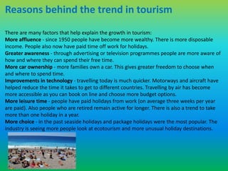 Reasons behind the trend in tourism 
There are many factors that help explain the growth in tourism: 
More affluence - since 1950 people have become more wealthy. There is more disposable 
income. People also now have paid time off work for holidays. 
Greater awareness - through advertising or television programmes people are more aware of 
how and where they can spend their free time. 
More car ownership - more families own a car. This gives greater freedom to choose when 
and where to spend time. 
Improvements in technology - travelling today is much quicker. Motorways and aircraft have 
helped reduce the time it takes to get to different countries. Travelling by air has become 
more accessible as you can book on line and choose more budget options. 
More leisure time - people have paid holidays from work (on average three weeks per year 
are paid). Also people who are retired remain active for longer. There is also a trend to take 
more than one holiday in a year. 
More choice - in the past seaside holidays and package holidays were the most popular. The 
industry is seeing more people look at ecotourism and more unusual holiday destinations. 
 